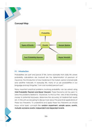 Concept Map
9.1 Introduction
Probabilities are part and parcel of life. Some examples from daily life where
probability calculations are involved are the determination of premium of
insurance, the introduction of new medicines in the market, opinion and exit polls
and weather forecasts, In everyday life, many of us use probabilities in our
language and say things like “I am one hundred percent sure”.
Many important practical problems involving probability can be solved using
Total Probability Theorem and Bayes' theorem. These theorems can be used to
solve the problems related to insurances, to find out the rate of risk of lending
money to potential borrowers, determine the accuracy of medical test results
etc. In this unit we are going to discuss more about the practical applications of
these two theorems. To understand and apply these two theorems we should
know some basic concepts like random experiment, sample space, events,
mutually exclusive events, independent and dependent events.
306
 
