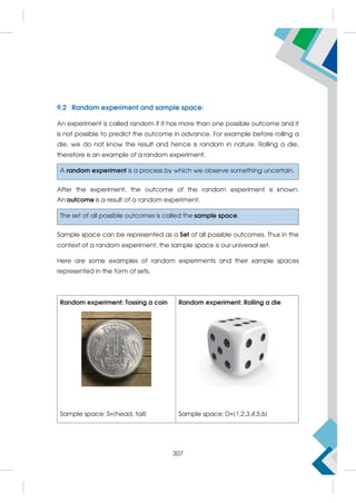 9.2 Random experiment and sample space:
An experiment is called random if it has more than one possible outcome and it
is not possible to predict the outcome in advance. For example before rolling a
die, we do not know the result and hence is random in nature. Rolling a die,
therefore is an example of a random experiment.
A random experiment is a process by which we observe something uncertain.
After the experiment, the outcome of the random experiment is known.
An outcome is a result of a random experiment.
The set of all possible outcomes is called the sample space.
Sample space can be represented as a Set of all possible outcomes. Thus in the
context of a random experiment, the sample space is our universal set.
Here are some examples of random experiments and their sample spaces
represented in the form of sets.
Random experiment: Tossing a coin
Sample space: S={head, tail}
Random experiment: Rolling a die
Sample space: D={1,2,3,4,5,6}
307
 