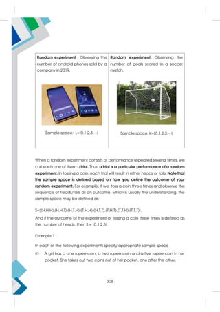 Random experiment : Observing the
number of android phones sold by a
company in 2019.
Sample space: L={0,1,2,3,⋯}
Random experiment: Observing the
number of goals scored in a soccer
match.
Sample space: K={0,1,2,3,⋯}
When a random experiment consists of performance repeated several times, we
call each one of them a trial. Thus, a trial is a particular performance of a random
experiment. In tossing a coin, each trial will result in either heads or tails. Note that
the sample space is defined based on how you define the outcome of your
random experiment. For example, if we toss a coin three times and observe the
sequence of heads/tails as an outcome, which is usually the understanding, the
sample space may be defined as:
S={(H,H,H),(H,H,T),(H,T,H),(T,H,H),(H,T,T),(T,H,T),(T,T,H),(T,T,T)}.
And if the outcome of the experiment of tossing a coin three times is defined as
the number of heads, then S = {0,1,2,3}
Example 1 :
In each of the following experiments specify appropriate sample space
(i) A girl has a one rupee coin, a two rupee coin and a five rupee coin in her
pocket. She takes out two coins out of her pocket, one after the other.
308
 