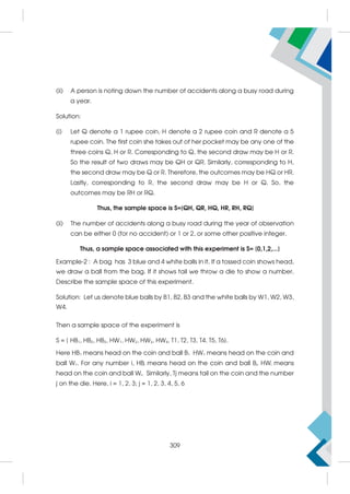 (ii) A person is noting down the number of accidents along a busy road during
a year.
Solution:
(i) Let Q denote a 1 rupee coin, H denote a 2 rupee coin and R denote a 5
rupee coin. The first coin she takes out of her pocket may be any one of the
three coins Q, H or R. Corresponding to Q, the second draw may be H or R.
So the result of two draws may be QH or QR. Similarly, corresponding to H,
the second draw may be Q or R. Therefore, the outcomes may be HQ or HR.
Lastly, corresponding to R, the second draw may be H or Q. So, the
outcomes may be RH or RQ.
Thus, the sample space is S={QH, QR, HQ, HR, RH, RQ}
(ii) The number of accidents along a busy road during the year of observation
can be either 0 (for no accident) or 1 or 2, or some other positive integer.
Thus, a sample space associated with this experiment is S= {0,1,2,...}
Example-2 : A bag has 3 blue and 4 white balls in it. If a tossed coin shows head,
we draw a ball from the bag. If it shows tail we throw a die to show a number.
Describe the sample space of this experiment.
Solution: Let us denote blue balls by B1, B2, B3 and the white balls by W1, W2, W3,
W4.
Then a sample space of the experiment is
S = { HB1, HB2, HB3, HW1, HW2, HW3, HW4, T1, T2, T3, T4, T5, T6}.
Here HB1 means head on the coin and ball B1 HW1 means head on the coin and
ball W1. For any number i, HBi means head on the coin and ball Bi. HWi means
head on the coin and ball Wi. Similarly, Tj means tail on the coin and the number
j on the die. Here, i = 1, 2, 3; j = 1, 2, 3, 4, 5, 6
309
 