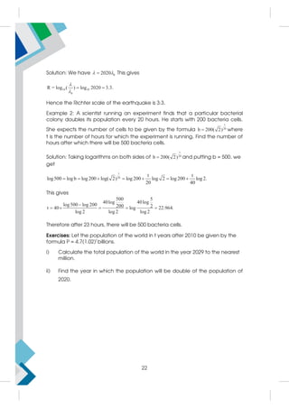 Solution: We have 0
2020
 
 This gives
10 10
0
R = log ( ) log 2020 3.3.


 
Hence the Richter scale of the earthquake is 3:3.
Example 2: A scientist running an experiment finds that a particular bacterial
colony doubles its population every 20 hours. He starts with 200 bacteria cells.
She expects the number of cells to be given by the formula
t
20
b 200( 2)
 where
t is the number of hours for which the experiment is running. Find the number of
hours after which there will be 500 bacteria cells.
Solution: Taking logarithms on both sides of
t
20
b 200( 2)
 and putting b = 500, we
get
t
20
t t
log500 log b log 200 log( 2) log 200 log 2 log 200 log 2.
20 40
      
This gives
500 5
40log 40log
log500 log 200 200 2
t 40 log 22.964.
log 2 log 2 log2

    
Therefore after 23 hours, there will be 500 bacteria cells.
Exercises: Let the population of the world in t years after 2010 be given by the
formula P = 4.7(1.02)t
billions.
i) Calculate the total population of the world in the year 2029 to the nearest
million.
ii) Find the year in which the population will be double of the population of
2020.
22
 