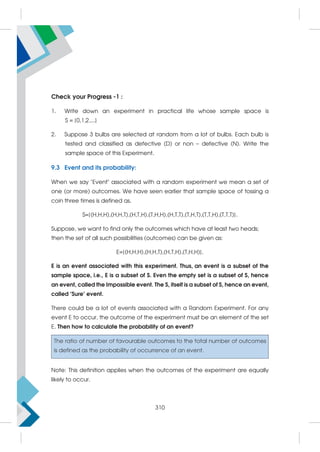 Check your Progress -1 :
1. Write down an experiment in practical life whose sample space is
S = {0,1,2,...}
2. Suppose 3 bulbs are selected at random from a lot of bulbs. Each bulb is
tested and classified as defective (D) or non – defective (N). Write the
sample space of this Experiment.
9.3 Event and its probability:
When we say Event associated with a random experiment we mean a set of
one (or more) outcomes. We have seen earlier that sample space of tossing a
coin three times is defined as.
S={(H,H,H),(H,H,T),(H,T,H),(T,H,H),(H,T,T),(T,H,T),(T,T,H),(T,T,T)}.
Suppose, we want to find only the outcomes which have at least two heads;
then the set of all such possibilities (outcomes) can be given as:
E={(H,H,H),(H,H,T),(H,T,H),(T,H,H)}.
E is an event associated with this experiment. Thus, an event is a subset of the
sample space, i.e., E is a subset of S. Even the empty set is a subset of S, hence
an event, called the Impossible event. The S, itself is a subset of S, hence an event,
called ‘Sure’ event.
There could be a lot of events associated with a Random Experiment. For any
event E to occur, the outcome of the experiment must be an element of the set
E. Then how to calculate the probability of an event?
The ratio of number of favourable outcomes to the total number of outcomes
is defined as the probability of occurrence of an event.
Note: This definition applies when the outcomes of the experiment are equally
likely to occur.
310
 