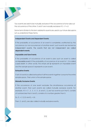 Two events are said to be mutually exclusive if the occurrence of one rules out
the occurrence of the other. E and F are mutually exclusive if E  F = 
Some terms Similar to this term related to events are used in our future discussions.
Let us understand these terms.
Independent Events and Dependent Events:
If the probability of occurrence of an event is completely unaffected by the
occurrence (or non-occurrence) of another event, such events are termed as
independent events. The events that are not independent are called
dependent events.
Impossible and Sure Events:
If the probability of occurrence of an event is zero such an event is called
an impossible event. If the probability of occurrence of an event is 1, it is called
a sure event. In other words, the empty set ϕ represents an impossible event
and the sample space S represents a sure event.
Exhaustive Events:
A set of events is called exhaustive if all the events together consume the entire
sample space. Their union is the sample space.
Mutually Exclusive Events:
If the occurrence of one event excludes the simultaneous occurrence of
another event, then such events are called mutually exclusive events. For
example, if S = {1 , 2 , 3 , 4 , 5 , 6} and E1, E2 are two events such that E1 consists
of numbers less than 4 and E2 consists of a number greater than 5.
So, E1 = {1,2,3} and E2 = {6} .
Then, E1 and E2 are also called mutually exclusive events.
312
 