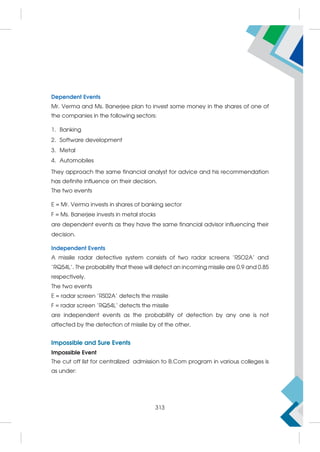 Dependent Events
Mr. Verma and Ms. Banerjee plan to invest some money in the shares of one of
the companies in the following sectors:
1. Banking
2. Software development
3. Metal
4. Automobiles
They approach the same financial analyst for advice and his recommendation
has definite influence on their decision.
The two events
E = Mr. Verma invests in shares of banking sector
F = Ms. Banerjee invests in metal stocks
are dependent events as they have the same financial advisor influencing their
decision.
Independent Events
A missile radar detective system consists of two radar screens 'RSO2A' and
'RQ54L'. The probability that these will detect an incoming missile are 0.9 and 0.85
respectively.
The two events
E = radar screen 'RS02A' detects the missile
F = radar screen 'RQ54L' detects the missile
are independent events as the probability of detection by any one is not
affected by the detection of missile by of the other.
Impossible and Sure Events
Impossible Event
The cut off list for centralized admission to B.Com program in various colleges is
as under:
313
 