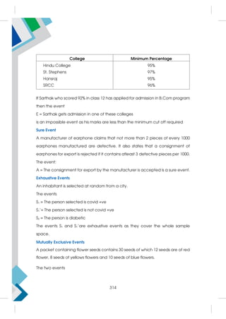 College Minimum Percentage
Hindu College
St. Stephens
Hansraj
SRCC
95%
97%
95%
96%
If Sarthak who scored 92% in class 12 has applied for admission in B.Com program
then the event
E = Sarthak gets admission in one of these colleges
is an impossible event as his marks are less than the minimum cut off required
Sure Event
A manufacturer of earphone claims that not more than 2 pieces of every 1000
earphones manufactured are defective. It also states that a consignment of
earphones for export is rejected if it contains atleast 3 defective pieces per 1000.
The event:
A = The consignment for export by the manufacturer is accepted is a sure event.
Exhaustive Events
An inhabitant is selected at random from a city.
The events
S1 = The person selected is covid +ve
S1'= The person selected is not covid +ve
S2 = The person is diabetic
The events S1 and S1'are exhaustive events as they cover the whole sample
space.
Mutually Exclusive Events
A packet containing flower seeds contains 30 seeds of which 12 seeds are of red
flower, 8 seeds of yellows flowers and 10 seeds of blue flowers.
The two events
314
 