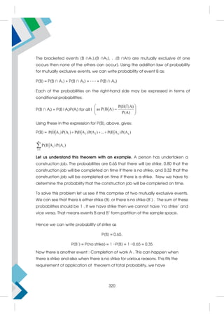 The bracketed events (B ∩A1),(B ∩A2). . .(B ∩An) are mutually exclusive (if one
occurs then none of the others can occur). Using the addition law of probability
for mutually exclusive events, we can write probability of event B as:
P(B) = P(B ∩ A1) + P(B ∩ A2) + · · · + P(B ∩ An)
Each of the probabilities on the right-hand side may be expressed in terms of
conditional probabilities:
P(B ∩ Ai) = P(B|Ai)P(Ai) for all I
P(B A)
as P(B A)
P(A)
 

 
 

Using these in the expression for P(B), above, gives:
P(B) = 1 1 2 2 n n
P(B A )P(A ) P(B A )P(A ) ... P(B A )P(A )
  
n
i i
i 1
P(B A )P(A )


Let us understand this theorem with an example. A person has undertaken a
construction job. The probabilities are 0.65 that there will be strike, 0.80 that the
construction job will be completed on time if there is no strike, and 0.32 that the
construction job will be completed on time if there is a strike. Now we have to
determine the probability that the construction job will be completed on time.
To solve this problem let us see if this comprise of two mutually exclusive events.
We can see that there is either strike (B) or there is no strike (B’) . The sum of these
probabilities should be 1 . If we have strike then we cannot have ‘no strike’ and
vice versa. That means events B and B’ form partition of the sample space.
Hence we can write probability of strike as
P(B) = 0.65,
P(B’) = P(no strike) = 1 −P(B) = 1 −0.65 = 0.35
Now there is another event : Completion of work A . This can happen when
there is strike and also when there is no strike for various reasons. This fits the
requirement of application of theorem of total probability, we have
320
 