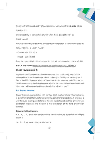 It is given that the probability of completion of work when there is strike (B) as
P(A|B) = 0.32
and probability of completion of work when there is no strike (B’) as
P(A|B’) = 0.80
Now we can easily find out the probability of completion of work in any case as:
P(A) = P(B) P(A|B) + P(B’) P(A|B’)
= 0.65 × 0.32 + 0.35 × 0.8
= 0.208 + 0.28 = 0.488
Thus, the probability that the construction job will be completed in time is 0.488.
WATCH THIS VIDEO : https://www.youtube.com/watch?v=U3_783xznQI
Check your progress-4 :
Its given that 80% of people attend their family and doctor regularly; 35% of
these people have no health problems cropping up during the following year.
Out of the 20% of people who don’t see their doctor regularly, only 5% have no
health issues during the following year. What is the probability a person selected
at random will have no health problems in the following year?
9.6 Bayes’ theorem
Bayes' theorem, named after 18th-century British mathematician Thomas Bayes,
is a mathematical formula for determining conditional probability. It provides a
way to revise existing predictions or theories (update probabilities) given new or
additional evidence. This theorem is the foundation of the field of Bayesian
statistics.
Statement of the theorem:
If A1, A2, ... An are n non empty events which constitute a partition of sample
space S
i.e., Ai  Aj =  for all i, j i  j which means
321
 