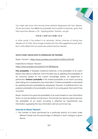 You might also know that among those patients diagnosed with liver disease,
7% are alcoholics. This is B|A: the probability that a patient is alcoholic, given that
they have liver disease, is 7%. Applying Bayes’ theorem, we get
P(A|B) = (0.07 x 0.1)/0.05 = 0.14
In other words, if the patient is an alcoholic, his/her chances of having liver
disease is 0.14 (14%). This is a large increase from the 10% suggested by past data.
But it’s still unlikely that any particular patient has liver disease.
WATCH THESE VIDEOS NOW TO INTERNALIZE THE THEOREM.
Bayes’ theorem : https://www.youtube.com/watch?v=HZGCoVF3YvM
Implications of Bayes’ theorem :
https://www.youtube.com/watch?v=R13BD8qKeTg
Prior probability, in Bayesian statistical inference, is the probability of an event
before new data is collected. This is the best way of assessing the probability of
an outcome based on the current knowledge before an experiment is
performed. Posterior probability is the revised probability of an event occurring
after taking into consideration new information. Posterior probability is calculated
by updating the prior probability by using Bayes' theorem. In statistical terms, the
posterior probability is the probability of event A occurring given that event B has
occurred.
Bayes' theorem thus gives the probability of an event based on new information
that is, or may be related, to that event. The formula can also be used to see how
the probability of an event occurring is affected by hypothetical new
information, supposing the new information will turns out to be true.
Exercise on Bayes’ theorem
1. The number of loans sanctioned by a particular branch of a bank under
different heads and the percentage of defaults in each category is given
above:
323
 