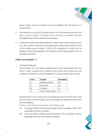 person meets with an accident find the probability that the person is a
scooter driver.
5. Two cards from a pack of 52 cards are lost. From the remaining cards of the
pack a card is drawn at random and is found to be spade. Find the
probability that the lost cards are both spades.
6. A laboratory blood test is 99% effective in detecting a certain disease when
it is in fact, present. However, the test also yields a false positive result for 0.5%
of the healthy person tested. If 0.2% of the population actually has the
disease, what is the probability that a person has the disease given that his
test result is positive?
Check your progress - 5
1. Car Repair Diagnosis
The manager of a car repair workshop knows from past experience that
when a call is received from a person who is stuck up far away and has
problem starting the car, the probabilities of various troubles are as follows:
Event Trouble Probability
A1 Battery problem 0.4
A2 No petrol 0.3
A3 Flooded 0.1
A4 Some other reason 0.2
Assuming that no two faults occur simultaneously and E be the event that
the car starts if instructions given by the manager are followed by the driver
with probabilities:
P (E|A1) = 0.3, P (E|A2) = 0, P (E|A3) = 0.8, P (E|A4) = 0.5
(a) If a person follows the instructions given by the manager, what is the
probability that the car starts?
(b) If the car starts on following the instructions of the manager, find the
probability that car had a battery problem.
325
 