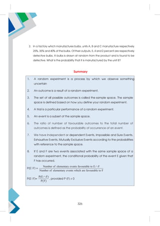 2. In a factory which manufactures bulbs, units A, B and C manufacture respectively
25%, 35% and 40% of the bulbs. Of their outputs, 5, 4 and 2 percent are respectively
defective bulbs. A bulbs is drawn at random from the product and is found to be
defective. What is the probability that it is manufactured by the unit B?
Summary
1. A random experiment is a process by which we observe something
uncertain
2. An outcome is a result of a random experiment.
3. The set of all possible outcomes is called the sample space. The sample
space is defined based on how you define your random experiment.
4. A trial is a particular performance of a random experiment.
5. An event is a subset of the sample space.
6. The ratio of number of favourable outcomes to the total number of
outcomes is defined as the probability of occurrence of an event.
7. We have Independent or dependent Events, Impossible and Sure Events,
Exhaustive Events, Mutually Exclusive Events according to the probabilities
with reference to the sample space.
8. If E and F are two events associated with the same sample space of a
random experiment, the conditional probability of the event E given that
F has occurred,
P(E|F) =
Number of elementary events favourable to E F
Number of elementary events which are favourable to F

P(E|F)=
 
P(E F
F
)
P

, provided P (F) ≠ 0
326
 