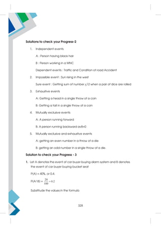 Solutions to check your Progress-2
1. Independent events
A : Person having black hair
B : Person working in a MNC
Dependent events : Traffic and Condition of road Accident
2. Impossible event : Sun rising in the west
Sure event : Getting sum of number 12 when a pair of dice are rolled
3. Exhaustive events
A: Getting a head in a single throw of a coin
B: Getting a tail in a single throw of a coin
4. Mutually exclusive events
A: A person running forward
B: A person running backward avB=0
5. Mutually exclusive and exhaustive events
A: getting an even number in a throw of a die
B: getting an odd number in a single throw of a die.
Solution to check your Progress - 3
1. Let A denotes the event of car buyer buying alarm system and B denotes
the event of car buyer buying bucket seat
P(A) = 40%, or 0.4.
P(A∩B) =
20
0.2
100

Substitude the values in the formula
328
 