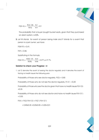 P(B|A) =
P(A B) 0.2
0.5
P(A) 0.4

 
The probability that a buyer bought bucket seats, given that they purchased
an alarm system, is 50%.
2. Let M stands for event of person being male and P stands for a event that
person is a pet owner, we have:
P(M∩P) = 0.41.
P(P) = 0.86
Substituting in the formula:
P(M|P) =
P(M P) 0.41
0.477,or 47.7%
P(M) 0.86

 
Solution to check your Progress – 4
1. Let D denotes the event of seeing the doctor regularly and H denotes the event of
facing no health issues the following year.
Probability of those who see doctor regularly, P(D) = 0.80
Probability of those who do not see the doctor regularly, P( D’) =0.20
Probability of those who see the doctor given that have no health issues P(H|D)
=0.35
Probability of those who do not see doctor and have no health issues P(H|D’)
= 0.05
P(H) = P(D) P(H|D) + P(D’) P(H|D’)
= 0.80x0.35 +0.20x0.05 = 0.28+0.01
329
 