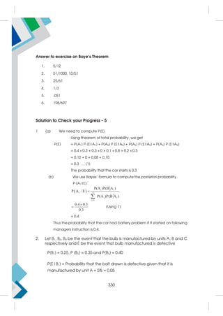 Answer to exercise on Baye’s Theorem
1. 5/12
2. 51/1000, 10/51
3. 25/61
4. 1/3
5. .051
6. 198/697
Solution to Check your Progress - 5
1 (a) We need to compute P(E)
Using theorem of total probability, we get
P(E) = P(A1) P (E|A1) + P(A2) P (E|A2) + P(A3) P (E|A3) + P(A4) P (E|A4)
= 0.4 × 0.3 + 0.3 × 0 + 0.1 × 0.8 + 0.2 × 0.5
= 0.12 + 0 + 0.08 + 0.10
= 0.3 … (1)
The probability that the car starts is 0.3
(b) We use Bayes' formula to compute the posteriori probability
P (A1|E):
  i i
1 4
j i
i 1
P(A )P(B A )
P A / E
P(A )P(B A )



0.4 0.3
0.3

 (Using 1)
= 0.4
Thus the probability that the car had battery problem if it started on following
managers instruction is 0.4.
2. Let B1, B2, B3 be the event that the bulb is manufactured by units A, B and C
respectively and E be the event that bulb manufactured is defective
P(B1) = 0.25, P (B2) = 0.35 and P(B3) = 0.40
P(E|B1) = Probability that the bolt drawn is defective given that it is
manufactured by unit A = 5% = 0.05
330
 