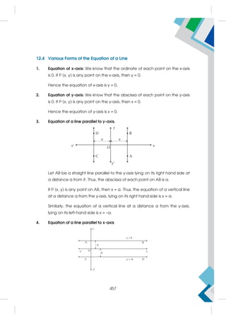 12.4 Various Forms of the Equation of a Line
1. Equation of x-axis: We know that the ordinate of each point on the x-axis
is 0. If P (x, y) is any point on the x-axis, then y = 0.
Hence the equation of x-axis is y = 0.
2. Equation of y-axis: We know that the abscissa of each point on the y-axis
is 0. If P (x, y) is any point on the y-axis, then x = 0.
Hence the equation of y-axis is x = 0.
3. Equation of a line parallel to y-axis.
Let AB be a straight line parallel to the y-axis lying on its right hand side at
a distance a from it. Thus, the abscissa of each point on AB is a.
If P (x, y) is any point on AB, then x = a. Thus, the equation of a vertical line
at a distance a from the y-axis, lying on its right hand side is x = a.
Similarly, the equation of a vertical line at a distance a from the y-axis,
lying on its left-hand side is x = –a.
4. Equation of a line parallel to x-axis
457
 