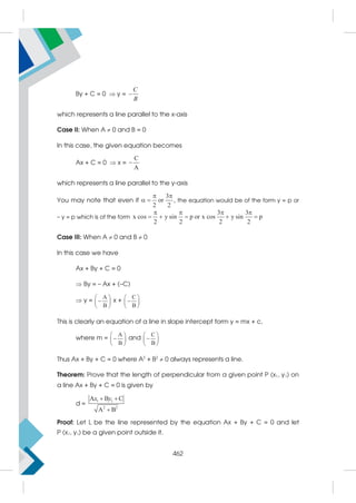 By + C = 0  y =
C
B

which represents a line parallel to the x-axis
Case II: When A  0 and B = 0
In this case, the given equation becomes
Ax + C = 0  x =
C
A

which represents a line parallel to the y-axis
You may note that even if
3
or ,
2 2
 
  the equation would be of the form y = p or
– y = p which is of the form
3 3
x cos y sin p or x cos y sin p
2 2 2 2
   
    
Case III: When A  0 and B  0
In this case we have
Ax + By + C = 0
 By = – Ax + (–C)
 y =
A
B
 

 
 
x +
C
B
 

 
 
This is clearly an equation of a line in slope intercept form y = mx + c,
where m =
A
B
 

 
 
and
C
B
 

 
 
Thus Ax + By + C = 0 where A2
+ B2
 0 always represents a line.
Theorem: Prove that the length of perpendicular from a given point P (x1, y1) on
a line Ax + By + C = 0 is given by
d =
1 1
2 2
A B C
A B
x y
 

Proof: Let L be the line represented by the equation Ax + By + C = 0 and let
P (x1, y1) be a given point outside it.
462
 