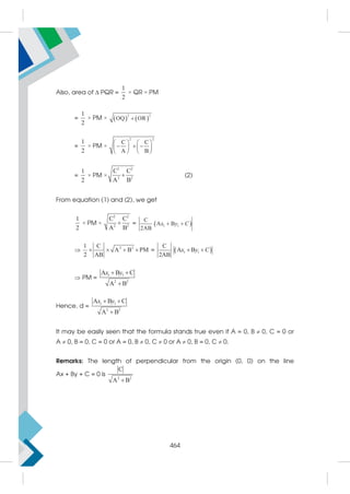 Also, area of  PQR =
1
2
× QR × PM
=
1
2
× PM ×    
2 2
OQ OR

=
1
2
× PM ×
2 2
C C
A B
   
  
   
   
=
1
2
× PM ×
2 2
2 2
C C
A B
 (2)
From equation (1) and (2), we get
1
2
× PM ×
2 2
2 2
C C
A B
 =  
1 1
C
A B
2AB
x y C
 
 2 2
1 C
A B PM
2 AB
    =  
1 1
C
A B
2AB
 
x y C
 PM =
1 1
2 2
A B C
A B
x y
 

Hence, d =
1 1
2 2
A B C
A B
x y
 

It may be easily seen that the formula stands true even if A = 0, B  0, C = 0 or
A  0, B = 0, C = 0 or A = 0, B  0, C  0 or A  0, B = 0, C  0.
Remarks: The length of perpendicular from the origin (0, 0) on the line
Ax + By + C = 0 is
2 2
C
A B

464
 