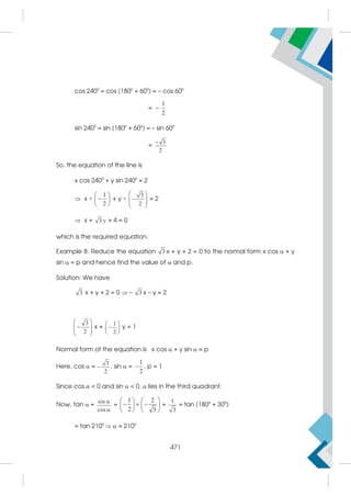 cos 2400
= cos (1800
+ 600
) = – cos 600
= –
1
2
sin 2400
= sin (1800
+ 600
) = – sin 600
=
3
2

So, the equation of the line is
x cos 2400
+ y sin 2400
= 2
 x ×
1
2
 

 
 
+ y ×
3
2
 

 
 
 
= 2
 x + 3 y + 4 = 0
which is the required equation.
Example 8: Reduce the equation 3 x + y + 2 = 0 to the normal form x cos  + y
sin  = p and hence find the value of  and p.
Solution: We have
3 x + y + 2 = 0  – 3 x – y = 2
3
2
 

 
 
 
x +
1
2
 

 
 
y = 1
Normal form of the equation is x cos  + y sin  = p
Here, cos  =
3
2
 , sin  =
1
2
 , p = 1
Since cos   0 and sin   0,  lies in the third quadrant.
Now, tan  =
sin
cos


=
1 2
2 3
 
 
  
   
   
=
1
3
= tan (1800
+ 300
)
= tan 2100
  = 2100
471
 