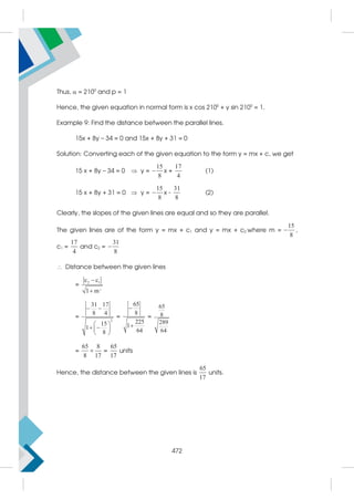 Thus,  = 2100
and p = 1
Hence, the given equation in normal form is x cos 2100
+ y sin 2100
= 1.
Example 9: Find the distance between the parallel lines.
15x + 8y – 34 = 0 and 15x + 8y + 31 = 0
Solution: Converting each of the given equation to the form y = mx + c, we get
15 x + 8y – 34 = 0  y =
15
8
 x +
17
4
(1)
15 x + 8y + 31 = 0  y =
15
8
 x -
31
8
(2)
Clearly, the slopes of the given lines are equal and so they are parallel.
The given lines are of the form y = mx + c1 and y = mx + c2 where m =
15
8
 ,
c1 =
17
4
and c2 =
31
8

 Distance between the given lines
=
2
2 1
c c
1 m


=
2
31 17
8 4
15
1
8
 
 
 
 
 
=
65
8
225
1
64


=
65
8
289
64
=
65 8
8 17
 =
65
17
units
Hence, the distance between the given lines is
65
17
units.
472
 