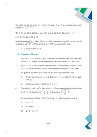 The distance of the point (x, y) from the point (–g, –f) is a fixed positive real
number r  
2 2
g f c
  
This is the set of all points (x, y) which is at a constant distance r  
2 2
g f c
  
from the fixed point (–g, –f)
So the equation x2
+ y2
+ 2gx + 2fy + c = 0 represents a circle with centre (–g, –f)
and radius 2 2
g f c
  . This is general form of the equation of a circle.
x2
+ y2
+ 2gx + 2fy + c = 0
12.6 Properties of Circles
1. If g2
+ f2
– c = 0, the equation of circle is satisfied by one and only one
point (–g, –f). Therefore it represents a single point known as point circle.
2. If g2
+ f2
– c  0, the equation of the circle is not satisfied by any real value
of x, y i.e. it is not satisfied by the co-ordinates of any point in the plane.
3. The general equation of a circle has the following character stics.
(i) It is an equation of second degree in x, y containing no product
term xy.
(ii) Coefficients of x2
= Coefficients of y2
= 1
4. The equation ax2
+ ay2
+ 2 gx + 2fy + c = 0 represents a circle if a  0 and
g2
+ f2
– c  0. Its centre is
g f
,
a a
 
 
 
 
and radius is
2 2
g + f ac
a

.
The equation ax2
+ 2hxy + by2
+ 2gx + 2fy + c = 0 represents a circle if
(i) a = b  0
(ii) h = 0 and
(iii) g2
+ f2
– ac  0
477
 