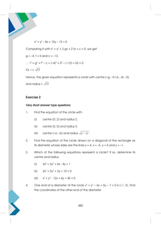 x2
+ y2
– 8x + 10y – 12 = 0
Comparing it with x2
+ y2
+ 2 gx + 2 fy + c = 0, we get
g = –4, f = 5 and c = –12
 r2
= g2
+ f2
– c = (–4)2
+ 52
– (–12) = 53  0
Or, r = 53
Hence, the given equation represents a circle with centre (–g, –f) i.e., (4, –5)
and radius = 53
Exercise 2
Very short answer type questions
1. Find the equation of the circle with:
(i) centre (0, 2) and radius 2.
(ii) centre (0, 0) and radius 3.
(iii) centre (–a, –b) and radius 2 2
a b
 .
2. Find the equation of the circle drawn on a diagonal of the rectangle as
its diameter whose sides are the lines x = 4, x = –5, y = 5 and y = –1.
3. Which of the following equations represent a circle? If so, determine its
centre and radius.
(i) 3x2
+ 3y2
+ 6x - 4y = 1
(ii) 2x2
+ 2y2
+ 3y + 10 = 0
(iii) x2
+ y2
- 12x + 6y + 45 = 0
4. One end of a diameter of the circle x2
+ y2
– 6x + 5y – 7 = 0 is (–1, 3). Find
the coordinates of the other end of the diameter
480
 