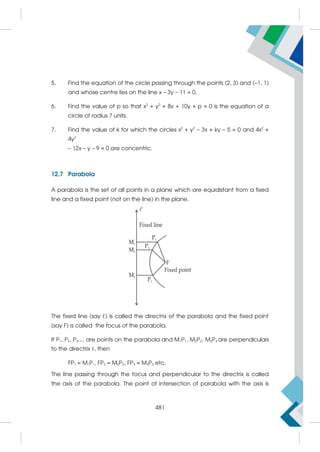 5. Find the equation of the circle passing through the points (2, 3) and (–1, 1)
and whose centre lies on the line x – 3y – 11 = 0.
6. Find the value of p so that x2
+ y2
+ 8x + 10y + p = 0 is the equation of a
circle of radius 7 units.
7. Find the value of k for which the circles x2
+ y2
– 3x + ky – 5 = 0 and 4x2
+
4y2
– 12x – y – 9 = 0 are concentric.
12.7 Parabola
A parabola is the set of all points in a plane which are equidistant from a fixed
line and a fixed point (not on the line) in the plane.
The fixed line (say ℓ) is called the directrix of the parabola and the fixed point
(say F) is called the focus of the parabola.
If P1, P2, P3.... are points on the parabola and M1P1, M2P2, M3P3 are perpendiculars
to the directrix ℓ, then
FP1 = M1P1, FP2 = M2P2, FP3 = M3P3 etc.
The line passing through the focus and perpendicular to the directrix is called
the axis of the parabola. The point of intersection of parabola with the axis is
481
 