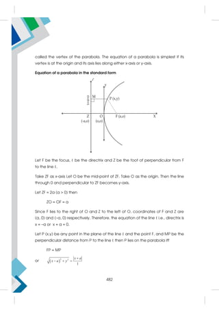 called the vertex of the parabola. The equation of a parabola is simplest if its
vertex is at the origin and its axis lies along either x-axis or y-axis.
Equation of a parabola in the standard form
Let F be the focus, ℓ be the directrix and Z be the foot of perpendicular from F
to the line ℓ.
Take ZF as x-axis Let O be the mid-point of ZF. Take O as the origin. Then the line
through 0 and perpendicular to ZF becomes y-axis.
Let ZF = 2a (a  0) then
ZO = OF = a
Since F lies to the right of O and Z to the left of O, coordinates of F and Z are
(a, 0) and (–a, 0) respectively. Therefore, the equation of the line ℓ i.e., directrix is
x = –a or x + a = 0.
Let P (x,y) be any point in the plane of the line ℓ and the point F, and MP be the
perpendicular distance from P to the line ℓ then P lies on the parabola iff
FP = MP
or  
2 2
1

  
x a
x a y
482
 
