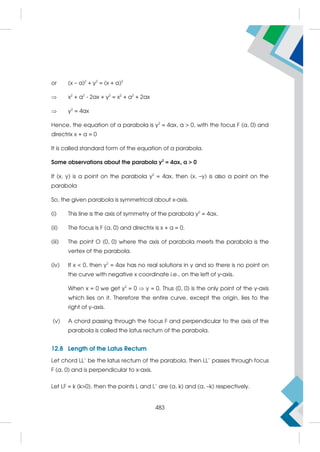 or (x – a)2
+ y2
= (x + a)2
 x2
+ a2
- 2ax + y2
= x2
+ a2
+ 2ax
 y2
= 4ax
Hence, the equation of a parabola is y2
= 4ax, a  0, with the focus F (a, 0) and
directrix x + a = 0
It is called standard form of the equation of a parabola.
Some observations about the parabola y2
= 4ax, a  0
If (x, y) is a point on the parabola y2
= 4ax, then (x, –y) is also a point on the
parabola
So, the given parabola is symmetrical about x-axis.
(i) This line is the axis of symmetry of the parabola y2
= 4ax.
(ii) The focus is F (a, 0) and directrix is x + a = 0.
(iii) The point O (0, 0) where the axis of parabola meets the parabola is the
vertex of the parabola.
(iv) If x  0, then y2
= 4ax has no real solutions in y and so there is no point on
the curve with negative x coordinate i.e., on the left of y-axis.
When x = 0 we get y2
= 0  y = 0. Thus (0, 0) is the only point of the y-axis
which lies on it. Therefore the entire curve, except the origin, lies to the
right of y-axis.
(v) A chord passing through the focus F and perpendicular to the axis of the
parabola is called the latus rectum of the parabola.
12.8 Length of the Latus Rectum
Let chord LL' be the latus rectum of the parabola, then LL' passes through focus
F (a, 0) and is perpendicular to x-axis.
Let LF = k (k0), then the points L and L' are (a, k) and (a, –k) respectively.
483
 