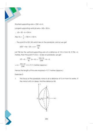 506
Shortest supporting wire = OM = 6 m.
Longest supporting vertical wire = NB = 30 m.
 LB = 30 – 6 = 24 m.
Also OL =
1
2
× 100 m = 50 m.
 The point B is (50, 24) which lies on the parabola, and so we get
(50)2
= 4a × 24  a =
2500
96
Let PQ be the vertical supporting wire at a distance of 18 m from M. If PQ = k
metres, then the point P (18, k – 6) lies on parabola, we get
182
= 4 ×
2500
96
(k – 6) 
324 24
2500

= k – 6
 k =
324 24
2500

+ 6 = 9.11 metres (approx.)
Hence the length of the wire required = 9.11 metres (approx.)
Exercise 3
1. The focus of the parabolic mirror is at a distance of 5 cm from its vertex. If
the mirror is 45 cm deep, find the distance AB.
490
 