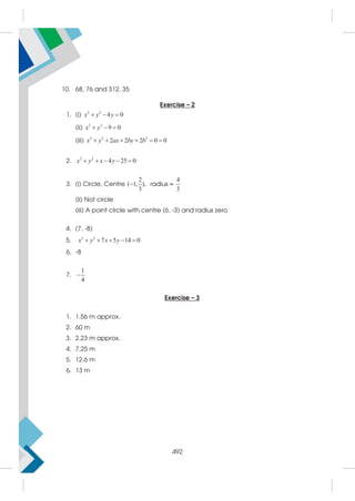 10. 68, 76 and 312, 35
Exercise – 2
1. (i) 2 2
4 0
  
x y y
(ii) 2 2
9 0
  
x y
(iii) 2 2 2
2 2 2 0 0
     
x y ax by b
2. 2 2
4 25 0
    
x y x y
3. (i) Circle, Centre
2
( 1, ),
3
 radius =
4
3
(ii) Not circle
(iii) A point circle with centre (6, -3) and radius zero
4. (7, -8)
5. 2 2
7 5 14 0
    
x y x y
6. -8
7.
1
4

Exercise – 3
1. 1.56 m approx.
2. 60 m
3. 2.23 m approx.
4. 7.25 m
5. 12.6 m
6. 13 m
492
 
