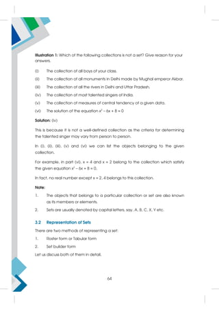 Illustration 1: Which of the following collections is not a set? Give reason for your
answers.
(i) The collection of all boys of your class.
(ii) The collection of all monuments in Delhi made by Mughal emperor Akbar.
(iii) The collection of all the rivers in Delhi and Uttar Pradesh.
(iv) The collection of most talented singers of India.
(v) The collection of measures of central tendency of a given data.
(vi) The solution of the equation x2
– 6x + 8 = 0
Solution: (iv)
This is because it is not a well-defined collection as the criteria for determining
the talented singer may vary from person to person.
In (i), (ii), (iii), (v) and (vi) we can list the objects belonging to the given
collection.
For example, in part (vi), x = 4 and x = 2 belong to the collection which satisfy
the given equation x2
– 6x + 8 = 0,
In fact, no real number except x = 2, 4 belongs to this collection.
Note:
1. The objects that belongs to a particular collection or set are also known
as its members or elements.
2. Sets are usually denoted by capital letters, say, A, B, C, X, Y etc.
3.2 Representation of Sets
There are two methods of representing a set:
1. Roster form or Tabular form
2. Set builder form
Let us discuss both of them in detail.
64
 