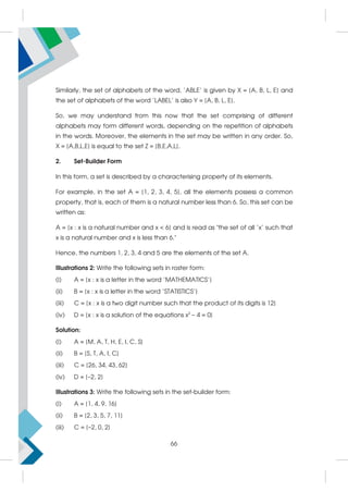 Similarly, the set of alphabets of the word, 'ABLE' is given by X = {A, B, L, E} and
the set of alphabets of the word 'LABEL' is also Y = {A, B, L, E}.
So, we may understand from this now that the set comprising of different
alphabets may form different words, depending on the repetition of alphabets
in the words. Moreover, the elements in the set may be written in any order. So,
X = {A,B,L,E} is equal to the set Z = {B,E,A,L}.
2. Set-Builder Form
In this form, a set is described by a characterising property of its elements.
For example, in the set A = {1, 2, 3, 4, 5}, all the elements possess a common
property, that is, each of them is a natural number less than 6. So, this set can be
written as:
A = {x : x is a natural number and x  6} and is read as the set of all 'x' such that
x is a natural number and x is less than 6.
Hence, the numbers 1, 2, 3, 4 and 5 are the elements of the set A.
Illustrations 2: Write the following sets in roster form:
(i) A = {x : x is a letter in the word 'MATHEMATICS'}
(ii) B = {x : x is a letter in the word 'STATISTICS'}
(iii) C = {x : x is a two digit number such that the product of its digits is 12}
(iv) D = {x : x is a solution of the equations x2
– 4 = 0}
Solution:
(i) A = {M, A, T, H, E, I, C, S}
(ii) B = {S, T, A, I, C}
(iii) C = {26, 34, 43, 62}
(iv) D = {–2, 2}
Illustrations 3: Write the following sets in the set-builder form:
(i) A = {1, 4, 9, 16}
(ii) B = {2, 3, 5, 7, 11}
(iii) C = {–2, 0, 2}
66
 