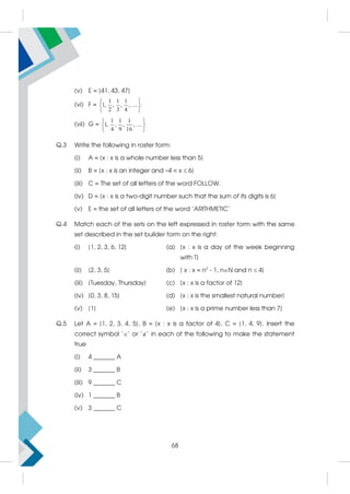 (v) E = {41, 43, 47}
(vi) F =
1 1 1
1, , , , ....
2 3 4
 
 
 
(vii) G =
1 1 1
1, , , , ....
4 9 16
 
 
 
Q.3 Write the following in roster form:
(i) A = {x : x is a whole number less than 5}
(ii) B = {x : x is an integer and –4  x  6}
(iii) C = The set of all letters of the word FOLLOW.
(iv) D = {x : x is a two-digit number such that the sum of its digits is 6}
(v) E = the set of all letters of the word 'ARITHMETIC'
Q.4 Match each of the sets on the left expressed in roster form with the same
set described in the set builder form on the right:
(i) {1, 2, 3, 6, 12} (a) {x : x is a day of the week beginning
with T}
(ii) {2, 3, 5} (b) { x : x = n2
- 1, nN and n  4}
(iii) {Tuesday, Thursday} (c) {x : x is a factor of 12}
(iv) {0, 3, 8, 15} (d) {x : x is the smallest natural number}
(v) {1} (e) {x : x is a prime number less than 7}
Q.5 Let A = {1, 2, 3, 4, 5}, B = {x : x is a factor of 4}, C = {1, 4, 9}. Insert the
correct symbol '' or '' in each of the following to make the statement
true
(i) 4 _______ A
(ii) 3 _______ B
(iii) 9 _______ C
(iv) 1 _______ B
(v) 3 _______ C
68
 