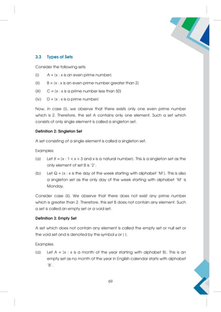 3.3 Types of Sets
Consider the following sets:
(i) A = {x : x is an even prime number}
(ii) B = {x : x is an even prime number greater than 2}
(iii) C = {x : x is a prime number less than 50}
(iv) D = {x : x is a prime number}
Now, in case (i), we observe that there exists only one even prime number
which is 2. Therefore, the set A contains only one element. Such a set which
consists of only single element is called a singleton set.
Definition 2: Singleton Set
A set consisting of a single element is called a singleton set.
Examples:
(a) Let X = {x : 1  x  3 and x is a natural number}. This is a singleton set as the
only element of set B is '2'.
(b) Let Q = {x : x is the day of the week starting with alphabet 'M'}. This is also
a singleton set as the only day of the week starting with alphabet 'M' is
Monday.
Consider case (ii). We observe that there does not exist any prime number
which is greater than 2. Therefore, this set B does not contain any element. Such
a set is called an empty set or a void set.
Definition 3: Empty Set
A set which does not contain any element is called the empty set or null set or
the void set and is denoted by the symbol ø or { }.
Examples:
(a) Let A = {x : x is a month of the year starting with alphabet B}. This is an
empty set as no month of the year in English calendar starts with alphabet
'B'.
69
 