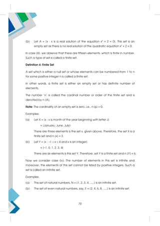 (b) Let A = {x : x is a real solution of the equation x2
+ 2 = 0}. This set is an
empty set as there is no real solution of the quadratic equation x2
+ 2 = 0.
In case (iii), we observe that there are fifteen elements, which is finite in number.
Such a type of set is called a finite set.
Definition 4: Finite Set
A set which is either a null set or whose elements can be numbered from 1 to n
for some positive integer n is called a finite set.
In other words, a finite set is either an empty set or has definite number of
elements.
The number 'n' is called the cardinal number or order of the finite set and is
denoted by n (A).
Note: The cardinality of an empty set is zero, i.e., n () = 0.
Examples:
(a) Let X = {x : x is month of the year beginning with letter J}
= {January, June, July}
There are three elements is the set x, given above. Therefore, the set X is a
finite set and n (x) = 3.
(b) Let Y = {x : –1  x  4 and x is an integer}.
= {–1, 0, 1, 2, 3, 4}
There are six elements is this set Y. Therefore, set Y is a finite set and n (Y) = 6.
Now we consider case (iv). The number of elements in this set is infinite and
moreover, the elements of this set cannot be listed by positive integers. Such a
set is called an infinite set.
Examples:
(a) The set of natural numbers, N = {1, 2, 3, 4, .....} is an infinite set.
(b) The set of even natural numbers, say, E = {2, 4, 6, 8, .....} is an infinite set.
70
 