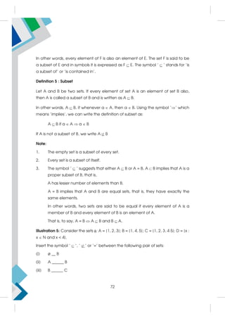 In other words, every element of F is also an element of E. The set F is said to be
a subset of E and in symbols it is expressed as F  E. The symbol ' ' stands for 'is
a subset of' or 'is contained in'.
Definition 5 : Subset
Let A and B be two sets. If every element of set A is an element of set B also,
then A is called a subset of B and is written as A  B.
In other words, A  B, if whenever a  A, then a  B. Using the symbol '' which
means 'implies', we can write the definition of subset as:
A  B if a  A  a  B
If A is not a subset of B, we write A  B
Note:
1. The empty set is a subset of every set.
2. Every set is a subset of itself.
3. The symbol ' ' suggests that either A B or A = B. A B implies that A is a
proper subset of B, that is,
A has lesser number of elements than B.
A = B implies that A and B are equal sets, that is, they have exactly the
same elements.
In other words, two sets are said to be equal if every element of A is a
member of B and every element of B is an element of A.
That is, to say, A = B  A  B and B  A.
Illustration 5: Consider the sets ; A = {1, 2, 3}; B = {1, 4, 5}; C = {1, 2, 3, 4 5}; D = {x :
x  N and x  4}.
Insert the symbol ' ', ' ' or '=' between the following pair of sets:
(i) ø __ B
(ii) A ______ B
(iii) B ______ C
72
 
