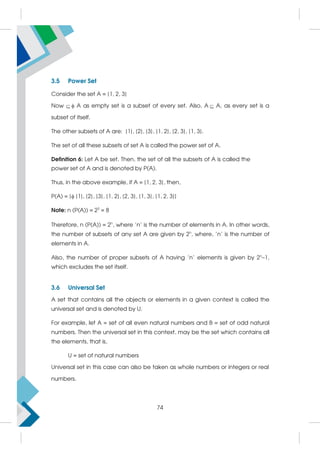 3.5 Power Set
Consider the set A = {1, 2, 3}
Now  A as empty set is a subset of every set. Also, A A, as every set is a
subset of itself.
The other subsets of A are: {1}, {2}, {3}, {1, 2}, {2, 3}, {1, 3}.
The set of all these subsets of set A is called the power set of A.
Definition 6: Let A be set. Then, the set of all the subsets of A is called the
power set of A and is denoted by P(A).
Thus, in the above example, if A = {1, 2, 3}, then,
P(A) = { {1}, {2}, {3}, {1, 2}, {2, 3}, {1, 3}, {1, 2, 3}}
Note: n (P(A)) = 23
= 8
Therefore, n (P(A)) = 2n
, where 'n' is the number of elements in A. In other words,
the number of subsets of any set A are given by 2n
, where, 'n' is the number of
elements in A.
Also, the number of proper subsets of A having 'n' elements is given by 2n
–1,
which excludes the set itself.
3.6 Universal Set
A set that contains all the objects or elements in a given context is called the
universal set and is denoted by U.
For example, let A = set of all even natural numbers and B = set of odd natural
numbers. Then the universal set in this context, may be the set which contains all
the elements, that is,
U = set of natural numbers
Universal set in this case can also be taken as whole numbers or integers or real
numbers.
74
 
