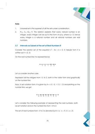Note:
1. Universal set is the superset of all the sets under consideration.
2. N Z Q R. This relation explains that every natural number is an
integer, every integer can be put is the form of p/q, where q  0, hence
every integer is a rational number and all rational numbers are real
numbers.
3.7 Intervals as Subset of the set of Real Numbers R
Consider the solution set of the equation x2
– 5x + 6 = 0. In tabular form it is
written as A = {2, 3}
On the real number line it is represented as:
Let us consider another case.
Represent all the integers from –3, to 2, both in the roster form and graphically
on the number line.
Now, in set notation form, it is given by A = {–3, –2, –1, 0, 1, 2} and plotting on the
number line, we get,
Let's consider the following example of representing the real numbers, both
as set notation and on the number line from –3 to 2.
The set of real numbers from –3 to 2 is denoted by B = {x : x  R,–3  x  2}.
75
 