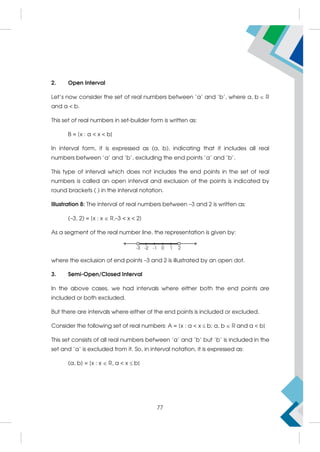2. Open Interval
Let's now consider the set of real numbers between 'a' and 'b', where a, b  R
and a  b.
This set of real numbers in set-builder form is written as:
B = {x : a  x  b}
In interval form, it is expressed as (a, b), indicating that it includes all real
numbers between 'a' and 'b', excluding the end points 'a' and 'b'.
This type of interval which does not includes the end points in the set of real
numbers is called an open interval and exclusion of the points is indicated by
round brackets ( ) in the interval notation.
Illustration 8: The interval of real numbers between –3 and 2 is written as:
(–3, 2) = {x : x  R,–3  x  2}
As a segment of the real number line, the representation is given by:
where the exclusion of end points –3 and 2 is illustrated by an open dot.
3. Semi-Open/Closed Interval
In the above cases, we had intervals where either both the end points are
included or both excluded.
But there are intervals where either of the end points is included or excluded.
Consider the following set of real numbers: A = {x : a  x  b; a, b  R and a  b}
This set consists of all real numbers between 'a' and 'b' but 'b' is included in the
set and 'a' is excluded from it. So, in interval notation, it is expressed as:
(a, b] = {x : x  R, a  x  b}
77
 