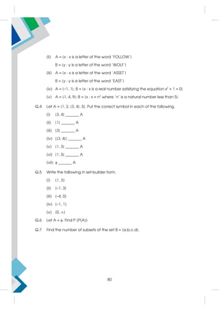 (ii) A = {x : x is a letter of the word 'FOLLOW'}
B = {y : y is a letter of the word 'WOLF'}
(iii) A = {x : x is a letter of the word 'ASSET'}
B = {y : y is a letter of the word 'EAST'}
(iv) A = {–1, 1}; B = {x : x is a real number satisfying the equation x2
+ 1 = 0}
(v) A = {1, 4, 9}; B = {x : x = n2
where 'n' is a natural number less than 5}
Q.4 Let A = {1, 2, {3, 4}, 5}. Put the correct symbol in each of the following.
(i) {3, 4} _______ A
(ii) {1} _______ A
(iii) {3} _______ A
(iv) {{3, 4}} _______ A
(v) {1, 3} _______ A
(vi) {1, 5} _______ A
(vii)  _______ A
Q.5 Write the following in set-builder form.
(i) (1, 3)
(ii) [–1, 3]
(iii) (–4, 0]
(iv) [–1, 1)
(v) [0, )
Q.6 Let A = . Find P (P(A))
Q.7 Find the number of subsets of the set B = {a,b,c,d}.
80
 