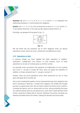 Illustration 12: Let U = {1, 2, 3, 4, 5}, A = {1, 2, 3} and B = {1, 2}. Represent the
relationship between U, A and B using Venn diagrams.
Solution: Set U = {1, 2, 3, 4, 5} is the universal set of which A = {1, 2, 3} and B = {1,
2} are subsets. Moreover, in this case we also observe further that B  A.
Pictorially, we represent this as given in Fig. 1.3.
Fig. 1.3
We will further see the extensive use of Venn diagrams when we discuss
operations on sets, which are union, intersection and difference of sets.
3.10 Operations on Sets
In previous classes we have applied the basic operation of addition,
subtraction, multiplication and division on real numbers. Each of these
operations on an pair of numbers gives us another number.
For example, when we perform the operation of multiplication on two numbers
say 8 and 11, we get a number 88. Now, when we apply the operation of
addition on these numbers 8 and 11, we get a number 19.
Similarly, there are some operations which when performed on two or more
given sets gives rise to another set.
Life’s most complicated question can be answered through Venn diagrams and
that is choosing an ideal job. A simple Venn diagram can simplify this thought
process to a great extent. But, first we need to select the factors which matter in
choosing the above, such as, doing what you love, doing something that pays
you well and doing what you are good at so, a job which meets all these three
criteria, would be a dream job for anyone. Whatever the priority, because you
already have listed down the criteria, making the decision becomes easier.
82
 