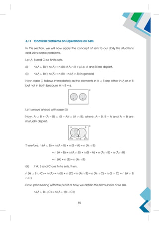 3.11 Practical Problems on Operations on Sets
In this section, we will now apply the concept of sets to our daily life situations
and solve some problems.
Let A, B and C be finite sets.
(i) n (A  B) = n (A) + n (B); if A  B =  i.e. A and B are disjoint.
(ii) n (A  B) = n (A) + n (B) – n (A  B) in general
Now, case (i) follows immediately as the elements in A  B are either in A or in B
but not in both because A  B = .
Let's move ahead with case (ii)
Now, A  B = (A – B)  (B – A)  (A  B), where, A – B, B – A and A  B are
mutually disjoint.
Therefore, n (A  B) = n (A – B) + n (B – A) + n (A  B)
= n (A – B) + n (A  B) + n (B – A) + n (A  B) – n (A  B)
= n (A) + n (B) – n (A  B)
(iii) If A, B and C are finite sets, then,
n (A  B  C) = n (A) + n (B) + n (C) – n (A  B) – n (A  C) – n (B  C) + n (A  B
 C)
Now, proceeding with the proof of how we obtain the formula for case (iii).
n (A  B  C) = n (A  (B  C))
89
 