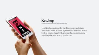 Ketchup
Use Ketchup as timer for the Pomodoro technique.
The secret relies in focus. 25 minutes committed to not
look at emails, Facebook, answer the phone or doing
anything else, can be very productive
www.rohanlikhite.com/projects/ketchup
 