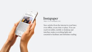 Instapaper
Save articles from the internet to read later,
even oﬄine, at any time or place. You can
read it in tablet, mobile or desktop and
interface makes everything light and
essential to facilitate and stimulate reading
https://www.instapaper.com
 