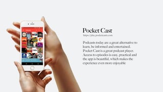 Pocket Cast
Podcasts today are a great alternative to
learn, be informed and entertained.
Pocket Cast is a great podcast player.
Access to episodes is easy, practical and
the app is beautiful, which makes the
experience even more enjoyable
https://play.pocketcasts.com
 