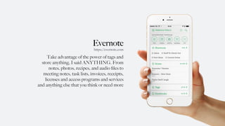 Evernote
Take advantage of the power of tags and
store anything, I said ANYTHING. From
notes, photos, recipes, and audio ﬁles to
meeting notes, task lists, invoices, receipts,
licenses and access programs and services
and anything else that you think or need more
https://evernote.com
 