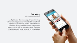 Journey
A digital diary that encourages frequent writing
habit (journaling) in order to build a life record with
memories, information, photos. The interface is
beautiful and if you ﬁnd it diﬃcult to type in the
phone, you can also access your account from your
desktop or tablet. If you use iOS, try the Day One
http://2appstudio.com/journey
 