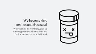 We become sick,
anxious and frustrated
Who wants to do everything, ends up
not doing anything with the focus and
dedication that certain activities ask
 