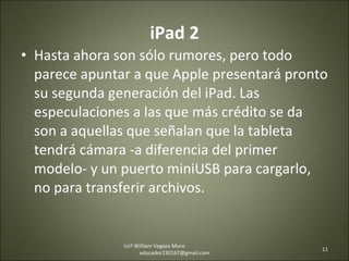 iPad 2 Hasta ahora son sólo rumores, pero todo parece apuntar a que Apple presentará pronto su segunda generación del iPad. Las especulaciones a las que más crédito se da son a aquellas que señalan que la tableta tendrá cámara -a diferencia del primer modelo- y un puerto miniUSB para cargarlo, no para transferir archivos. Licº William Vegazo Muro  [email_address] 