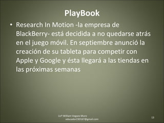 PlayBook Research In Motion -la empresa de BlackBerry- está decidida a no quedarse atrás en el juego móvil. En septiembre anunció la creación de su tableta para competir con Apple y Google y ésta llegará a las tiendas en las próximas semanas Licº William Vegazo Muro  [email_address] 