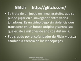 Glitch  http://glitch.com/ Se trata de un juego en línea, gratuito, que se puede jugar en el navegador entre varios jugadores. Es un videojuego sin violencia que transcurre en un futuro utópico y surrealista que existe a millones de años de distancia.  Fue creado por el cofundador de Flickr y busca cambiar la esencia de los videojuegos. Licº William Vegazo Muro  [email_address] 